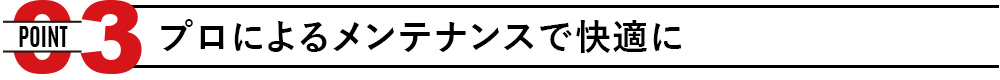 POINT03 プロによるメンテナンスで快適に